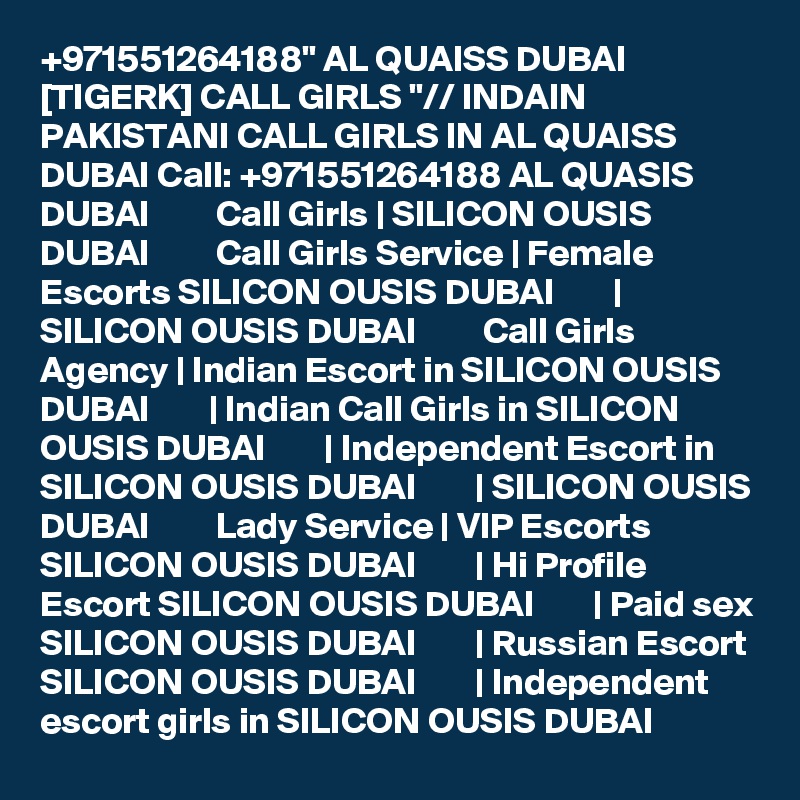 +971551264188" AL QUAISS DUBAI [TIGERK] CALL GIRLS "// INDAIN PAKISTANI CALL GIRLS IN AL QUAISS DUBAI Call: +971551264188 AL QUASIS DUBAI         Call Girls | SILICON OUSIS DUBAI         Call Girls Service | Female Escorts SILICON OUSIS DUBAI        |  SILICON OUSIS DUBAI         Call Girls Agency | Indian Escort in SILICON OUSIS DUBAI        | Indian Call Girls in SILICON OUSIS DUBAI        | Independent Escort in SILICON OUSIS DUBAI        | SILICON OUSIS DUBAI         Lady Service | VIP Escorts SILICON OUSIS DUBAI        | Hi Profile Escort SILICON OUSIS DUBAI        | Paid sex SILICON OUSIS DUBAI        | Russian Escort SILICON OUSIS DUBAI        | Independent escort girls in SILICON OUSIS DUBAI  