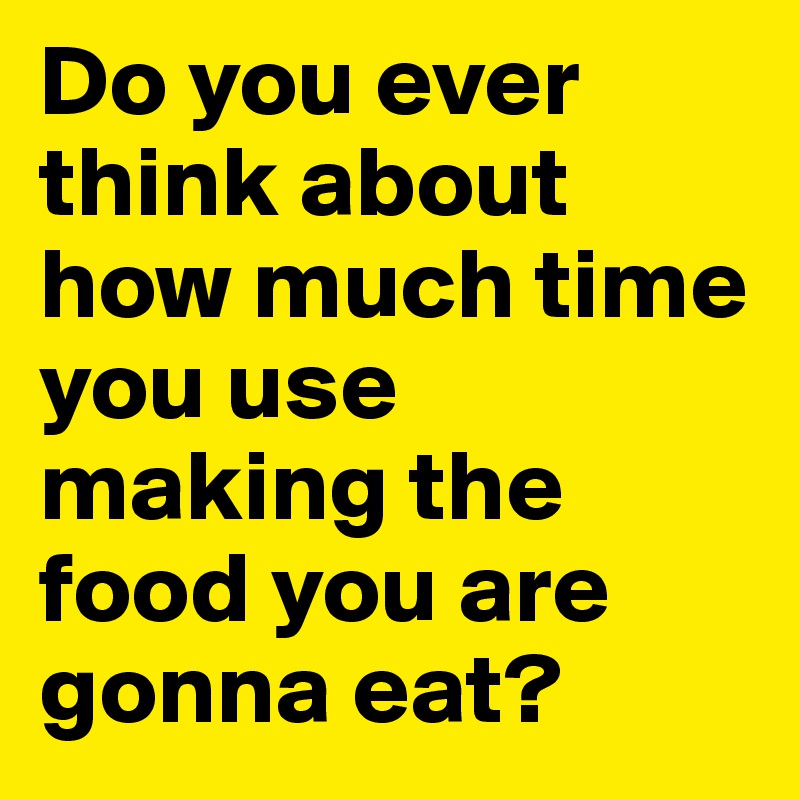 Do you ever think about how much time you use making the food you are gonna eat?