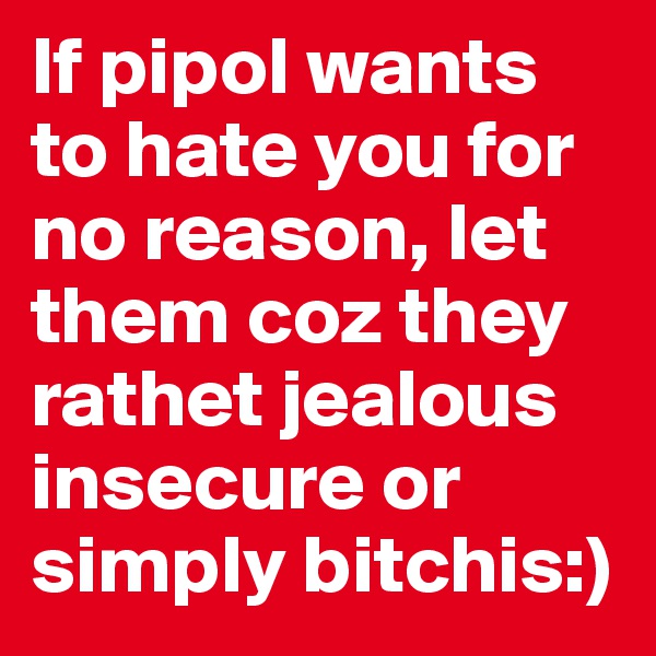 If pipol wants to hate you for no reason, let them coz they rathet jealous insecure or simply bitchis:)