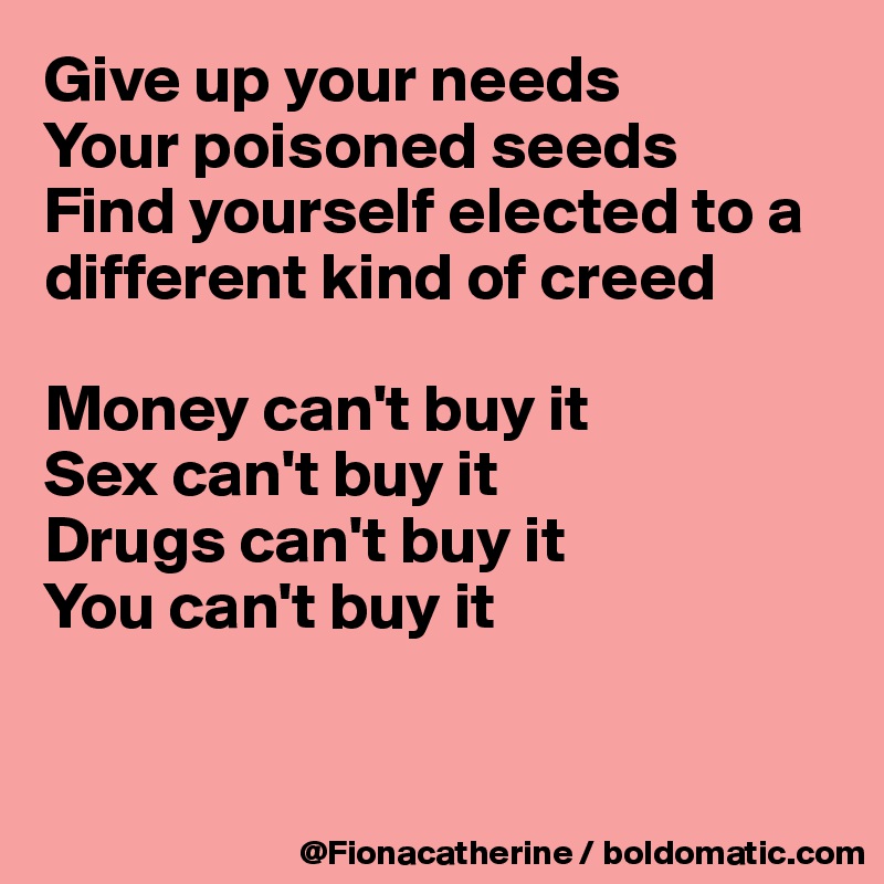 Give up your needs
Your poisoned seeds
Find yourself elected to a different kind of creed

Money can't buy it
Sex can't buy it
Drugs can't buy it
You can't buy it


