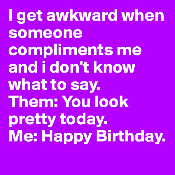I get awkward when someone compliments me and i don't know what to say. 
Them: You look pretty today. 
Me: Happy Birthday. 