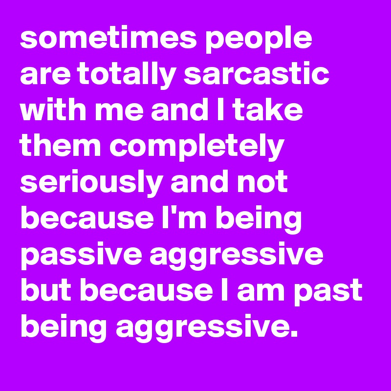 sometimes people are totally sarcastic with me and I take them completely seriously and not because I'm being passive aggressive but because I am past being aggressive.