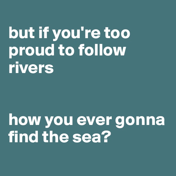 
but if you're too proud to follow rivers


how you ever gonna find the sea?
