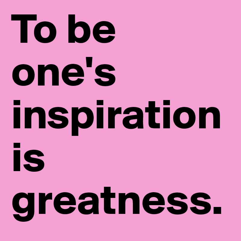 To be one's inspiration is greatness.