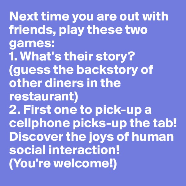 Next time you are out with friends, play these two games:
1. What's their story? (guess the backstory of other diners in the restaurant)
2. First one to pick-up a cellphone picks-up the tab!
Discover the joys of human social interaction! 
(You're welcome!)
