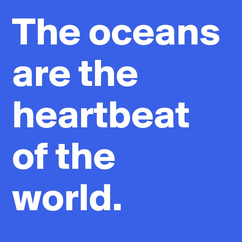 The oceans are the heartbeat of the world.