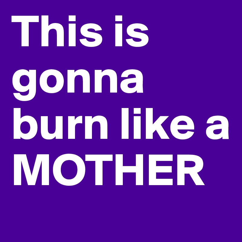 This is gonna burn like a MOTHER