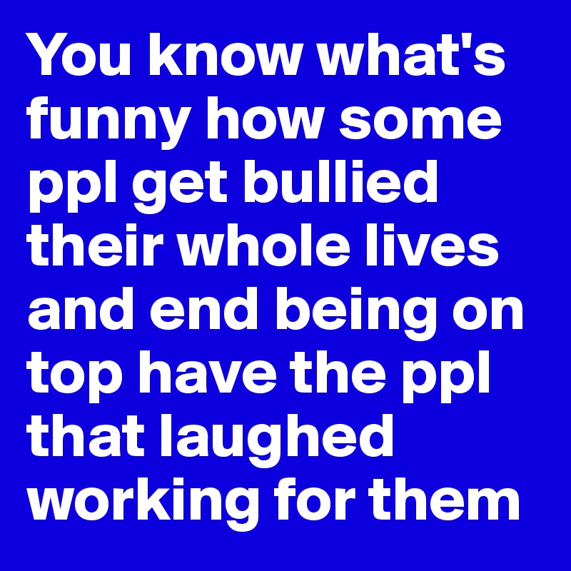 You know what's funny how some ppl get bullied their whole lives and end being on top have the ppl that laughed working for them