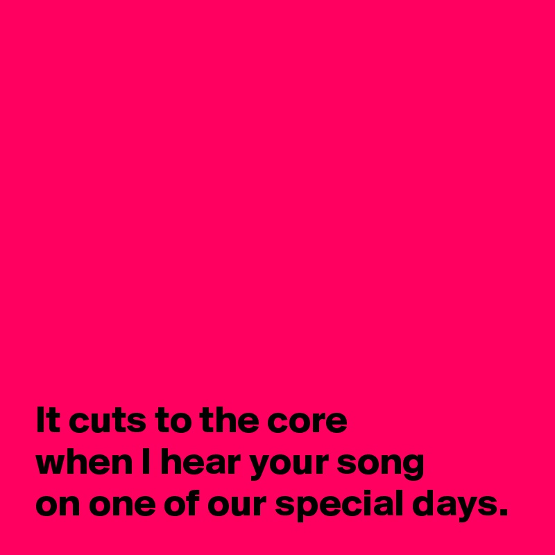 








 It cuts to the core
 when I hear your song
 on one of our special days.