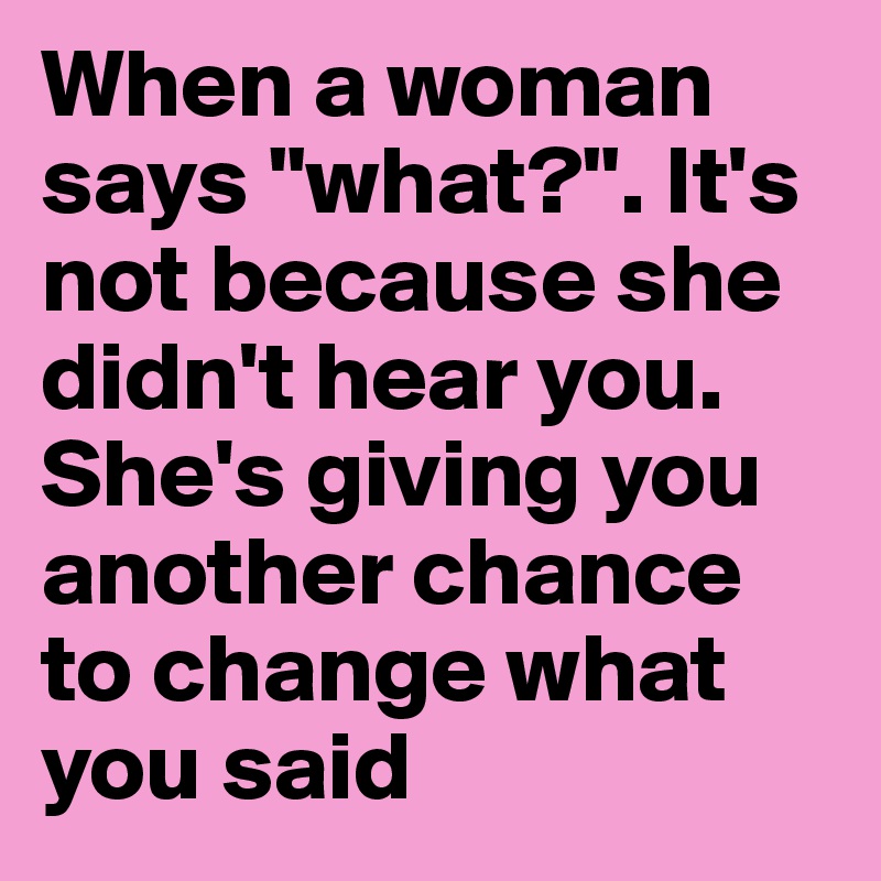 When a woman says "what?". It's not because she didn't hear you. She's giving you another chance to change what you said