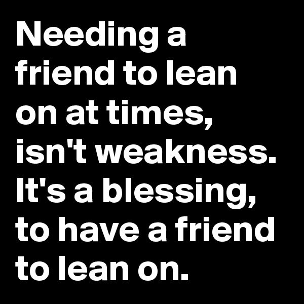 Needing a friend to lean on at times, isn't weakness.
It's a blessing, to have a friend to lean on. 