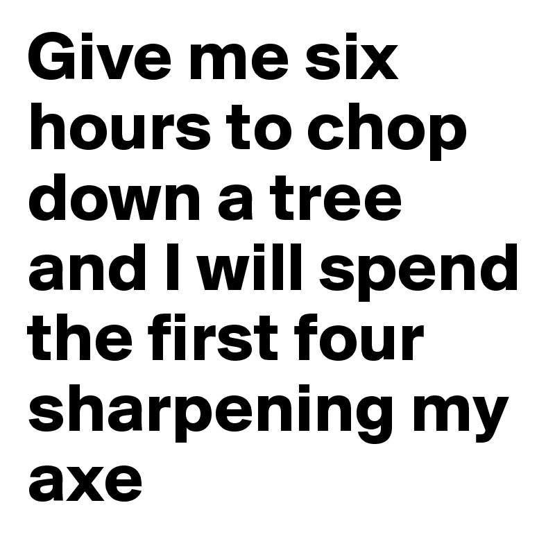 Give me six hours to chop down a tree and I will spend the first four sharpening my axe 