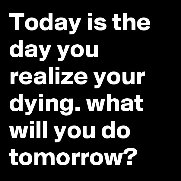 Today is the day you realize your dying. what will you do tomorrow? 