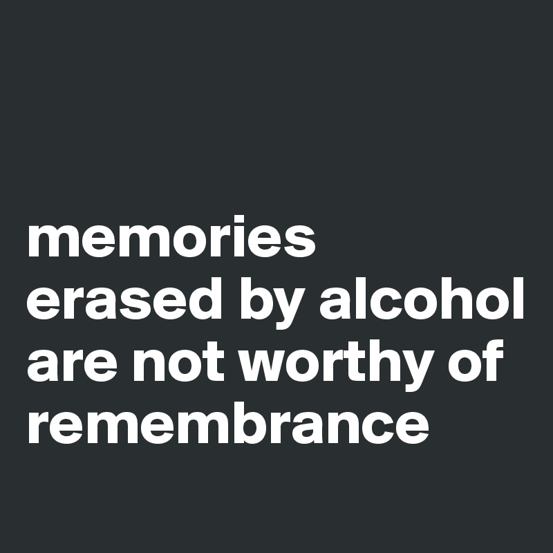 


memories erased by alcohol are not worthy of remembrance