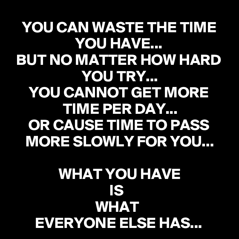 YOU CAN WASTE THE TIME YOU HAVE...
BUT NO MATTER HOW HARD YOU TRY...
YOU CANNOT GET MORE TIME PER DAY...
OR CAUSE TIME TO PASS MORE SLOWLY FOR YOU...

WHAT YOU HAVE
IS 
WHAT 
EVERYONE ELSE HAS...