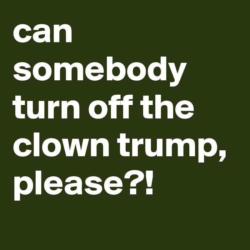 can somebody turn off the clown trump, please?!