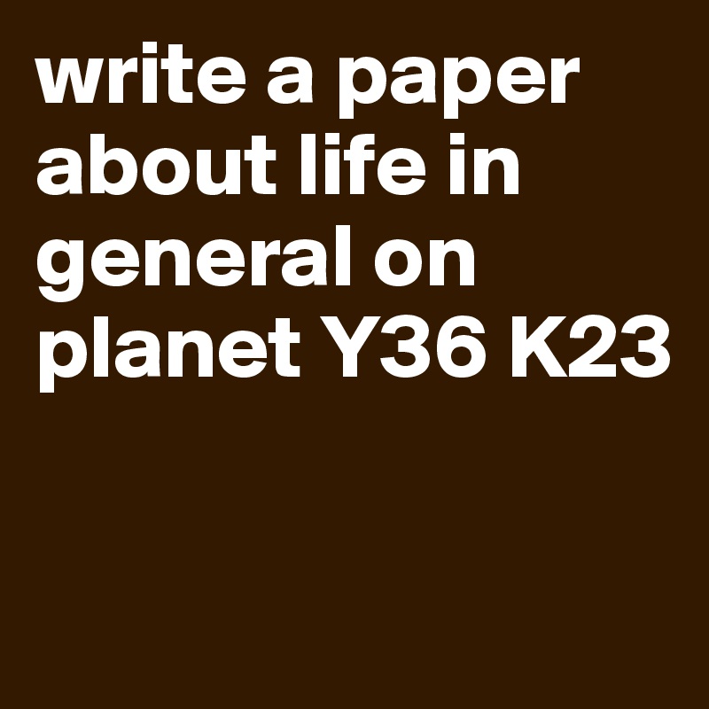 write a paper about life in general on planet Y36 K23

