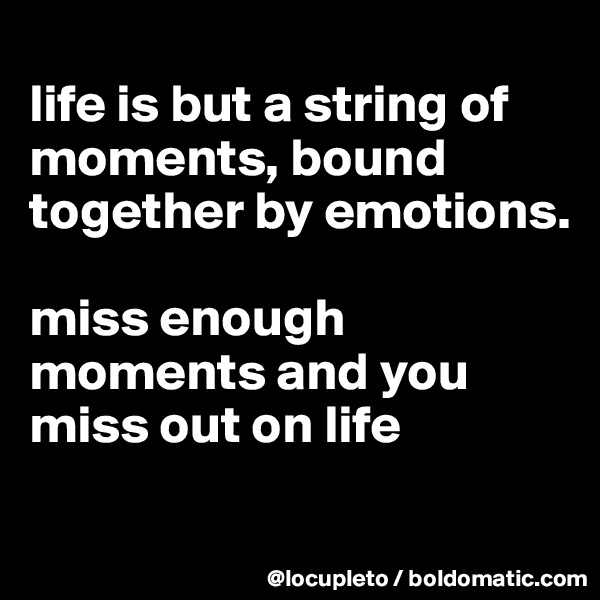 
life is but a string of moments, bound together by emotions. 

miss enough moments and you miss out on life 
