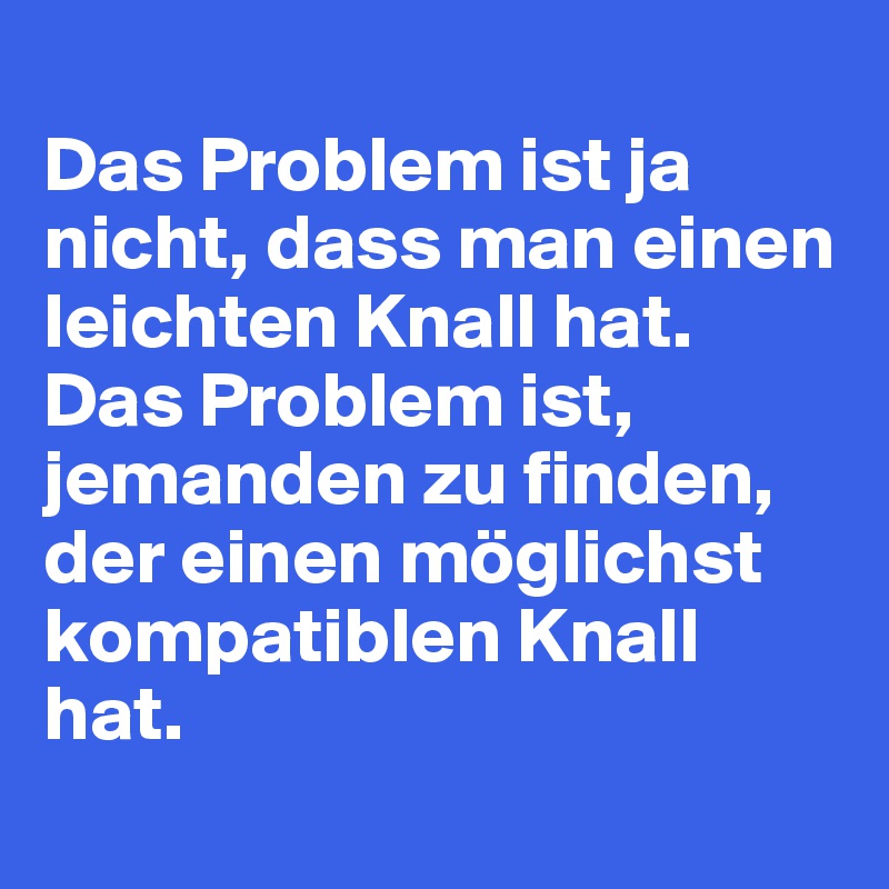 
Das Problem ist ja nicht, dass man einen leichten Knall hat.
Das Problem ist, jemanden zu finden, der einen möglichst kompatiblen Knall hat.

