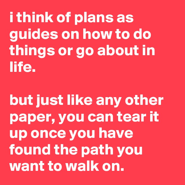 i think of plans as guides on how to do things or go about in life.

but just like any other paper, you can tear it up once you have found the path you want to walk on.