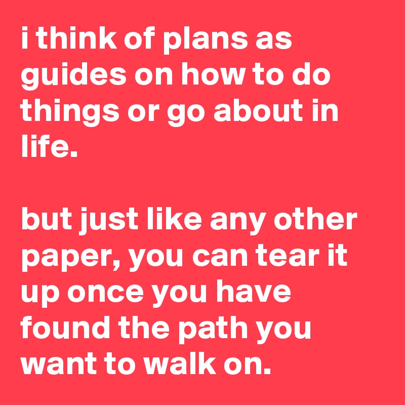 i think of plans as guides on how to do things or go about in life.

but just like any other paper, you can tear it up once you have found the path you want to walk on.