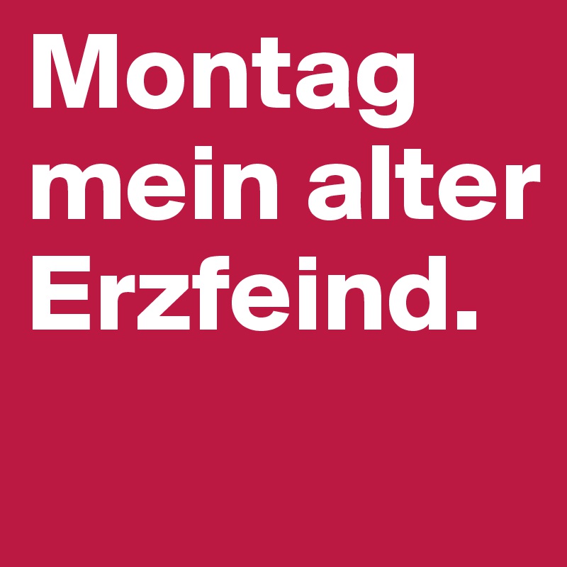 Montag  mein alter Erzfeind.
