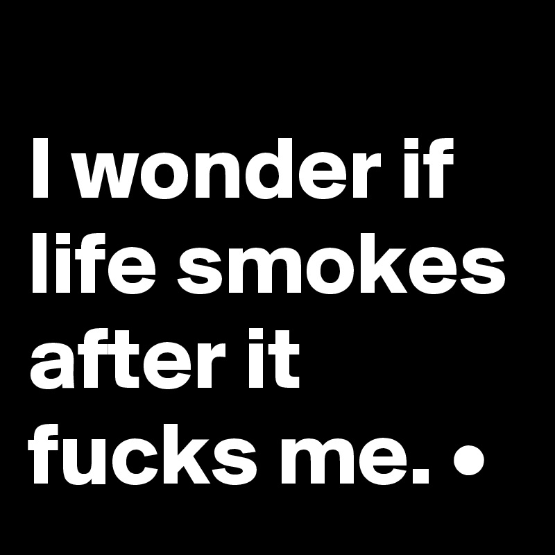 
I wonder if life smokes after it fucks me. •