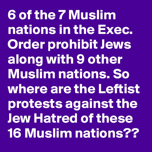 6 of the 7 Muslim nations in the Exec. Order prohibit Jews along with 9 other Muslim nations. So where are the Leftist protests against the Jew Hatred of these 16 Muslim nations??