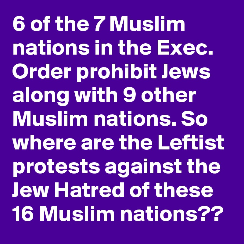 6 of the 7 Muslim nations in the Exec. Order prohibit Jews along with 9 other Muslim nations. So where are the Leftist protests against the Jew Hatred of these 16 Muslim nations??