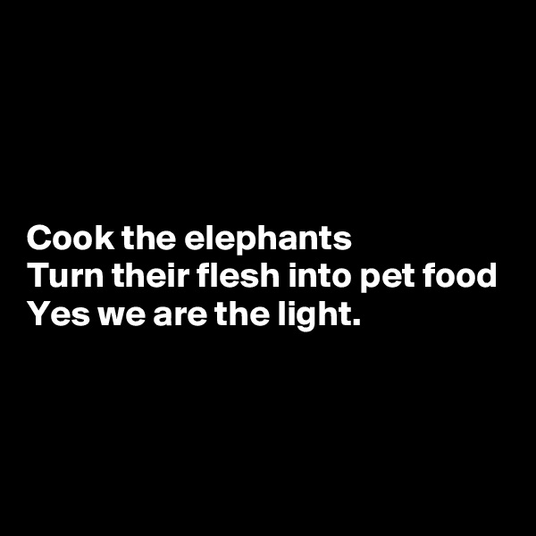 




Cook the elephants
Turn their flesh into pet food
Yes we are the light.



