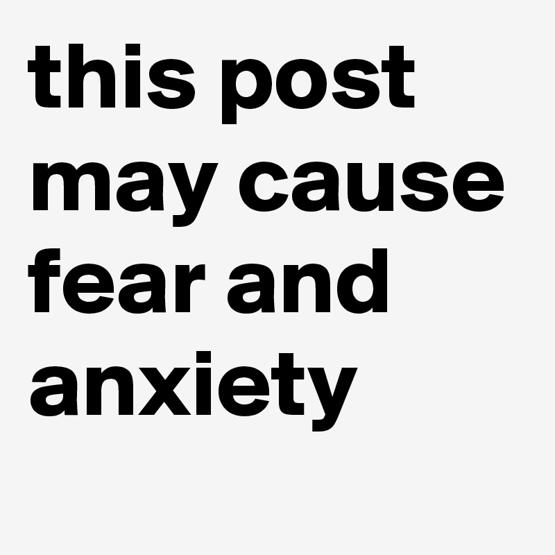 this post may cause fear and anxiety