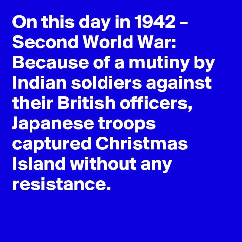 On this day in 1942 – Second World War: Because of a mutiny by Indian soldiers against their British officers, Japanese troops captured Christmas Island without any resistance.
