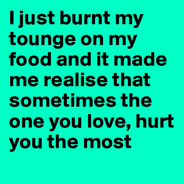 I just burnt my tounge on my food and it made me realise that sometimes the one you love, hurt you the most