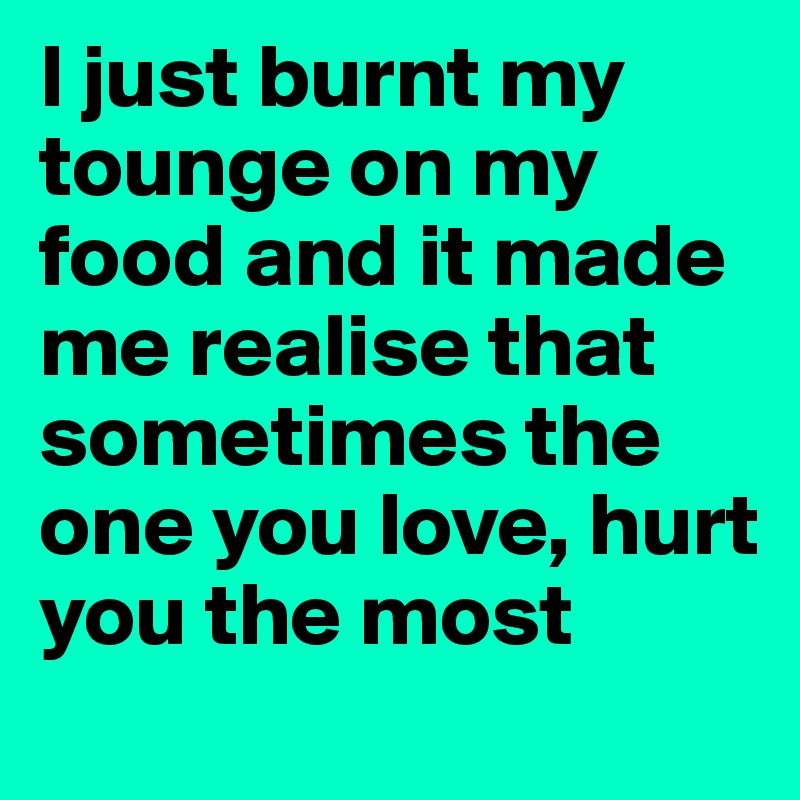 I just burnt my tounge on my food and it made me realise that sometimes the one you love, hurt you the most