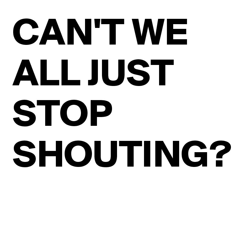 CAN'T WE ALL JUST STOP SHOUTING?