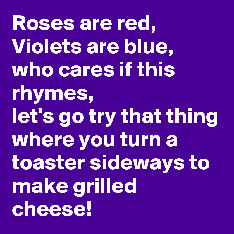 Roses are red,
Violets are blue,
who cares if this rhymes,
let's go try that thing where you turn a toaster sideways to make grilled cheese!