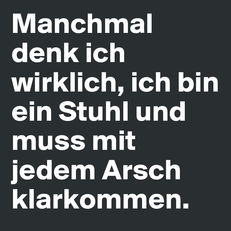 Manchmal denk ich wirklich, ich bin ein Stuhl und muss mit jedem Arsch klarkommen. 