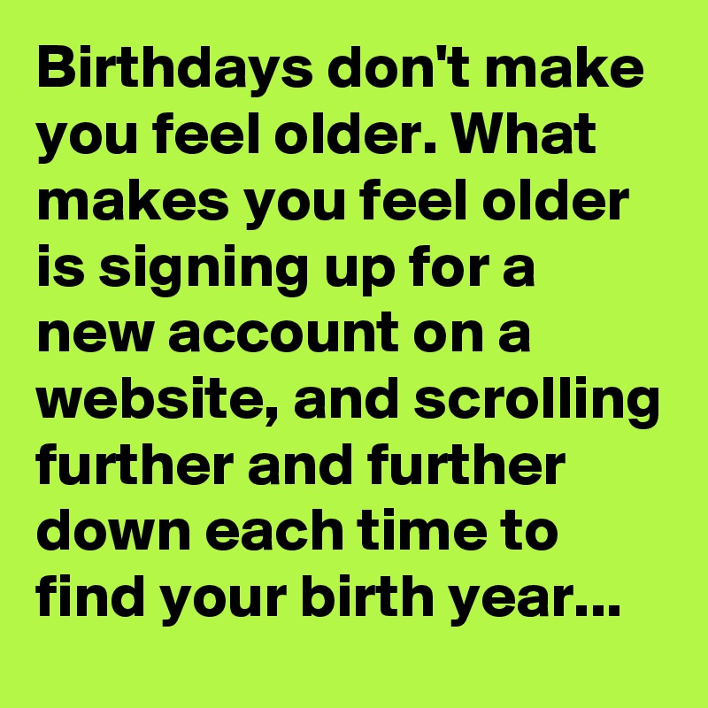 Birthdays don't make you feel older. What makes you feel older is signing up for a new account on a website, and scrolling further and further down each time to find your birth year...