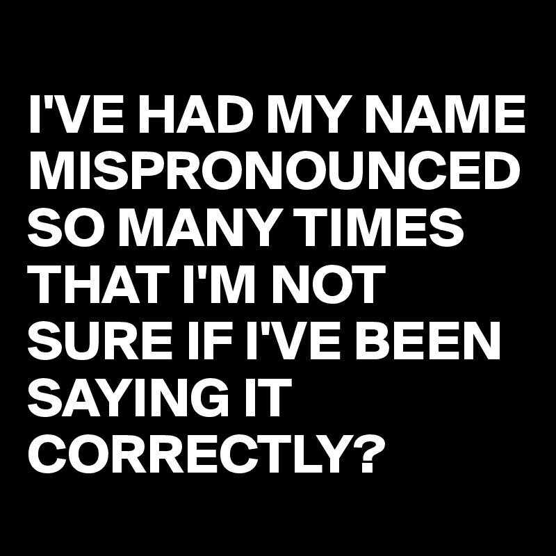 
I'VE HAD MY NAME MISPRONOUNCED SO MANY TIMES THAT I'M NOT SURE IF I'VE BEEN SAYING IT CORRECTLY?