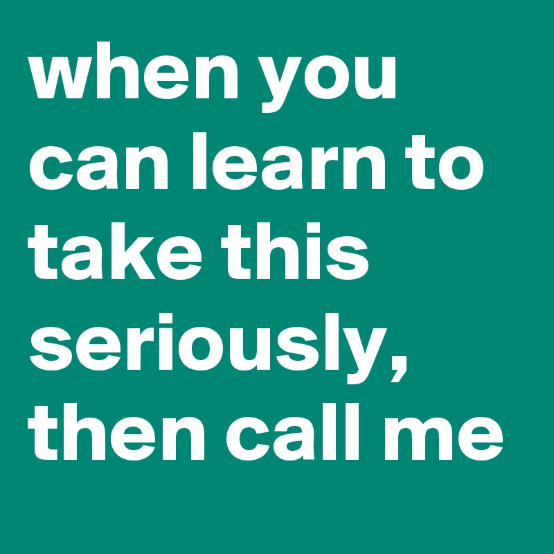 when you can learn to take this seriously, then call me