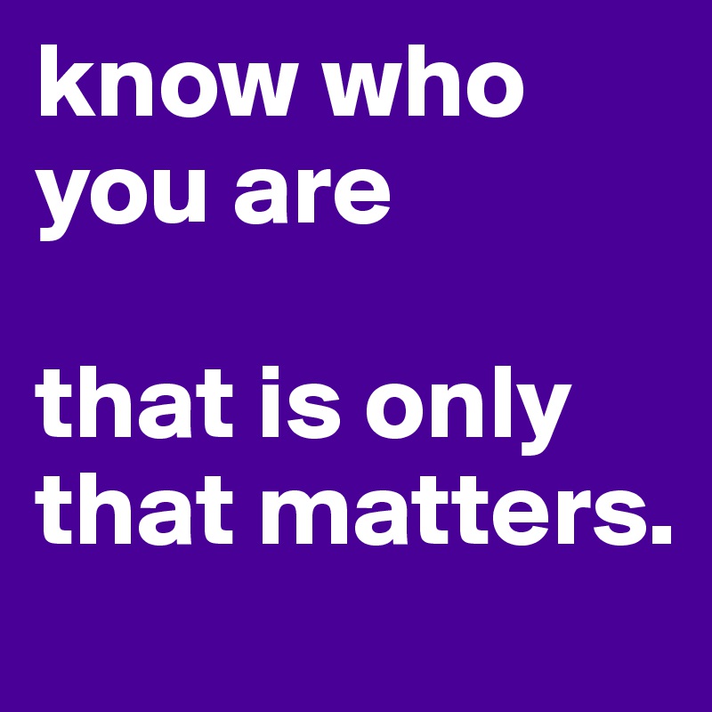 know who you are

that is only that matters.