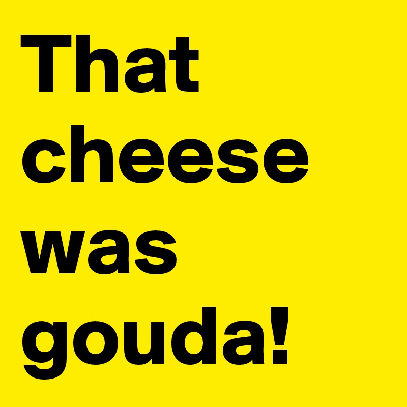 That cheese was gouda!