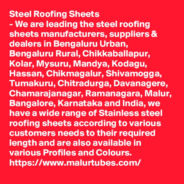 Steel Roofing Sheets
- We are leading the steel roofing sheets manufacturers, suppliers & dealers in Bengaluru Urban, Bengaluru Rural, Chikkaballapur, Kolar, Mysuru, Mandya, Kodagu, Hassan, Chikmagalur, Shivamogga, Tumakuru, Chitradurga, Davanagere, Chamarajanagar, Ramanagara, Malur, Bangalore, Karnataka and India, we have a wide range of Stainless steel roofing sheets according to various customers needs to their required length and are also available in various Profiles and Colours.
https://www.malurtubes.com/