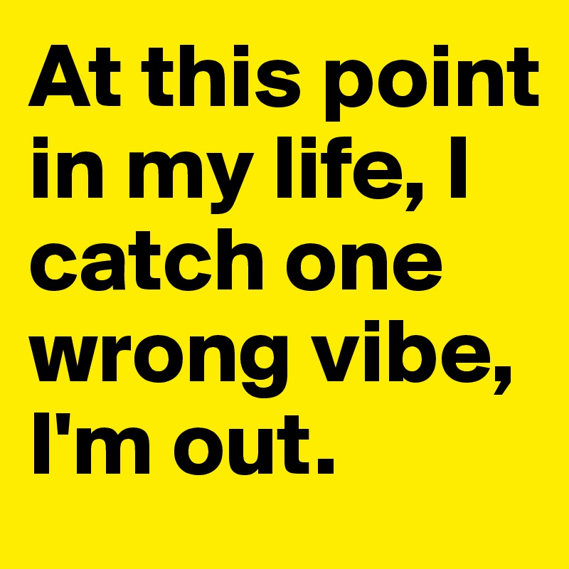 At this point in my life, I catch one wrong vibe, I'm out.