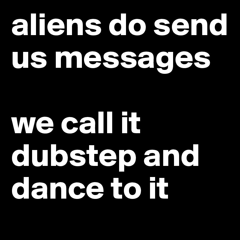 aliens do send us messages

we call it dubstep and dance to it