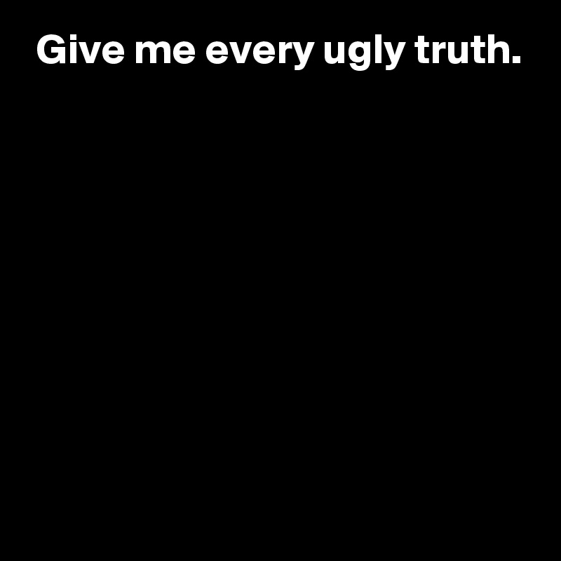  Give me every ugly truth.








