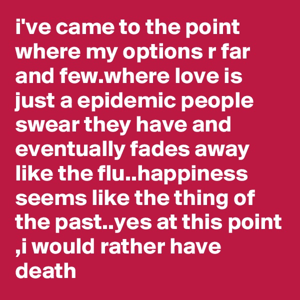 i've came to the point where my options r far and few.where love is just a epidemic people swear they have and eventually fades away like the flu..happiness seems like the thing of the past..yes at this point ,i would rather have death