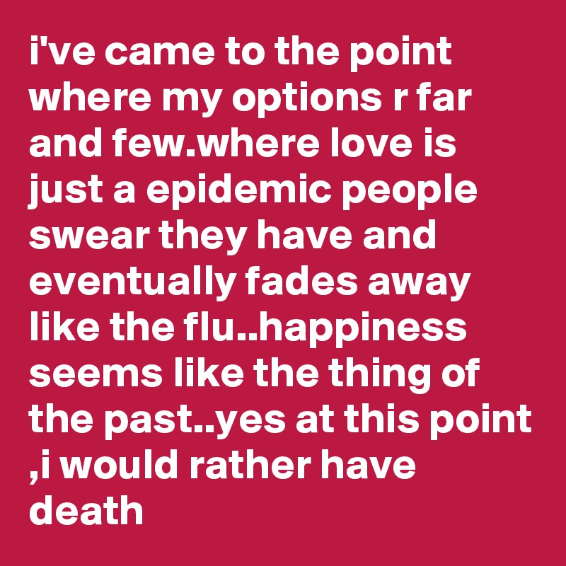 i've came to the point where my options r far and few.where love is just a epidemic people swear they have and eventually fades away like the flu..happiness seems like the thing of the past..yes at this point ,i would rather have death