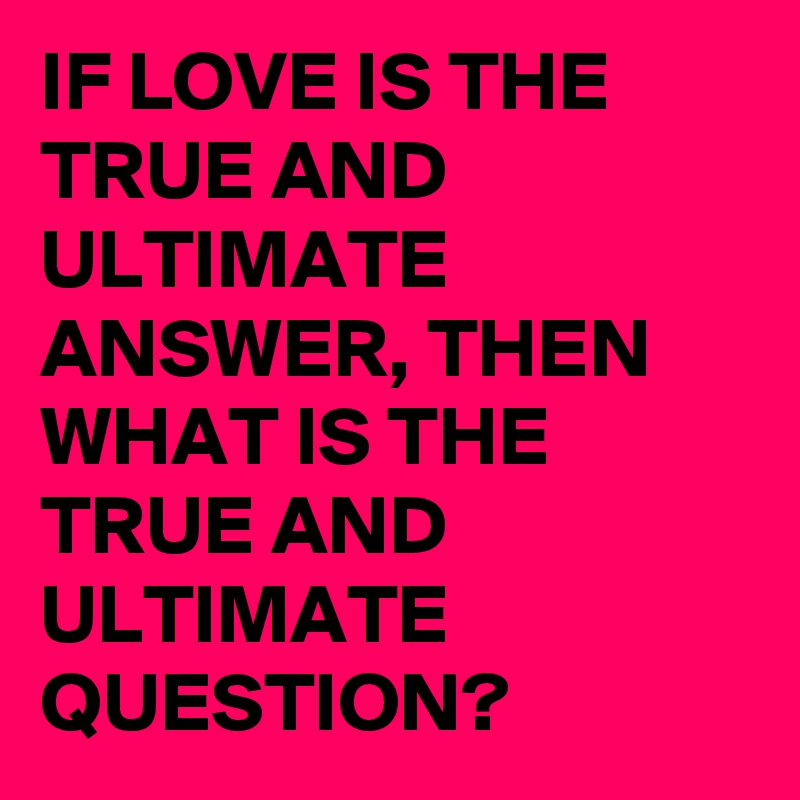 IF LOVE IS THE TRUE AND ULTIMATE ANSWER, THEN WHAT IS THE TRUE AND ULTIMATE QUESTION?
