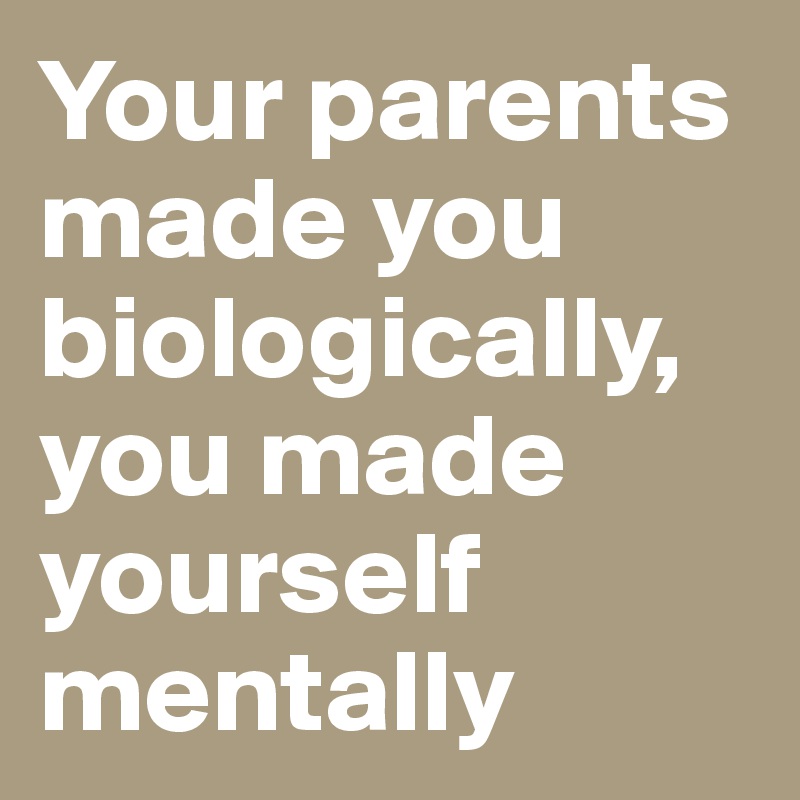 Your parents made you biologically, you made yourself mentally